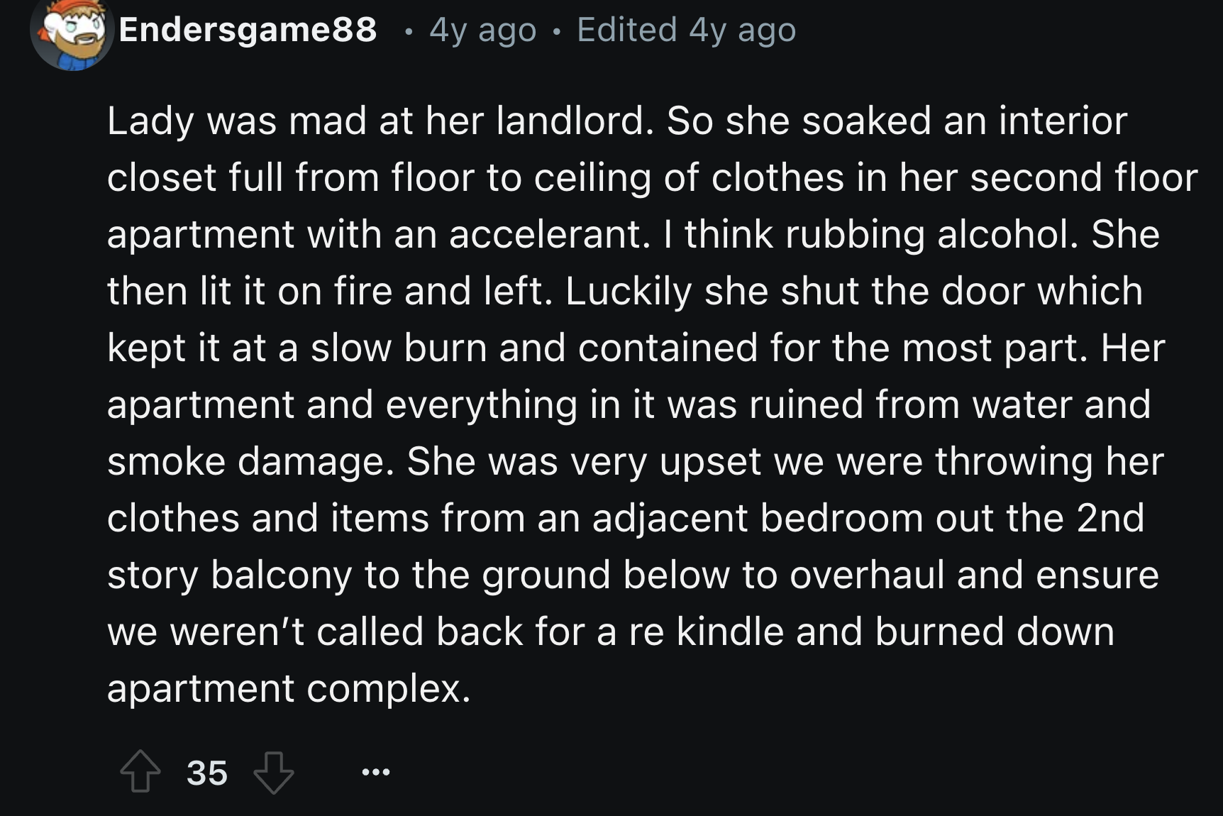 Photograph - Endersgame88 4y ago Edited 4y ago Lady was mad at her landlord. So she soaked an interior closet full from floor to ceiling of clothes in her second floor apartment with an accelerant. I think rubbing alcohol. She then lit it on fire and left